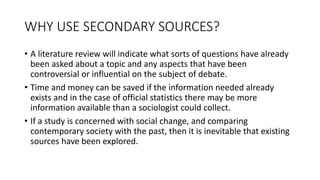 WHY USE SECONDARY SOURCES?
• A literature review will indicate what sorts of questions have already
been asked about a topic and any aspects that have been
controversial or influential on the subject of debate.
• Time and money can be saved if the information needed already
exists and in the case of official statistics there may be more
information available than a sociologist could collect.
• If a study is concerned with social change, and comparing
contemporary society with the past, then it is inevitable that existing
sources have been explored.
 