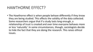 HAWTHORNE EFFECT?
• The Hawthorne effect is when people behave differently if they know
they are being studied. This effects the validity of the data collected.
Some researchers argue that if a study lasts long enough, a
relationship of trust is created and over time everyone behaves more
or less ‘naturally’. In some circumstances, though, sociologists decide
to hide the fact that they are doing the research. This raises ethical
issues.
 