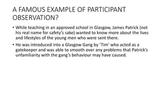 A FAMOUS EXAMPLE OF PARTICIPANT
OBSERVATION?
• While teaching in an approved school in Glasgow, James Patrick (not
his real name for safety’s sake) wanted to know more about the lives
and lifestyles of the young men who were sent there.
• He was introduced into a Glasgow Gang by ‘Tim’ who acted as a
gatekeeper and was able to smooth over any problems that Patrick’s
unfamiliarity with the gang’s behaviour may have caused.
 