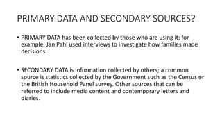 PRIMARY DATA AND SECONDARY SOURCES?
• PRIMARY DATA has been collected by those who are using it; for
example, Jan Pahl used interviews to investigate how families made
decisions.
• SECONDARY DATA is information collected by others; a common
source is statistics collected by the Government such as the Census or
the British Household Panel survey. Other sources that can be
referred to include media content and contemporary letters and
diaries.
 