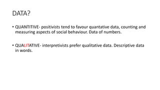 DATA?
• QUANTITIVE- positivists tend to favour quantative data, counting and
measuring aspects of social behaviour. Data of numbers.
• QUALITATIVE- interpretivists prefer qualitative data. Descriptive data
in words.
 