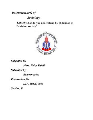 Assignmentno:2 of
Sociology
Topic: What do you understand by childhood in
Pakistani society?
Submitted to:
Mam. Faiza Tufail
Submitted by:
Rameen Iqbal
Registration No:
L1F18BSBT0053
Section: B
 