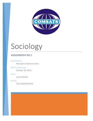 Sociology
ASSIGNMENT NO 1
Submitted To:
Masood Ur Rahman Azhar
Date of submission:
October 30, 2015
Name:
Usama Khalid
Roll No:
FA12-BS(SE)7B-043
 