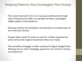 StudyingPatterns:HowSociologistsView Society
• The recent turmoil in the U.S. housing market and the high
rate of foreclosures offer an example of how a sociologist
might explore social patterns.
• Owning a home has long been considered an essential part of
the American Dream.
• People often work for years to save for a down payment on
what will be the largest investment they ever make.
• The monthly mortgage is often a person’s largest budget item.
Missing one or more mortgage payments can result in serious
consequences.
 