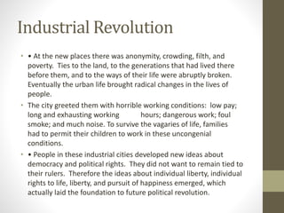 Industrial Revolution
• • At the new places there was anonymity, crowding, filth, and
poverty. Ties to the land, to the generations that had lived there
before them, and to the ways of their life were abruptly broken.
Eventually the urban life brought radical changes in the lives of
people.
• The city greeted them with horrible working conditions: low pay;
long and exhausting working hours; dangerous work; foul
smoke; and much noise. To survive the vagaries of life, families
had to permit their children to work in these uncongenial
conditions.
• • People in these industrial cities developed new ideas about
democracy and political rights. They did not want to remain tied to
their rulers. Therefore the ideas about individual liberty, individual
rights to life, liberty, and pursuit of happiness emerged, which
actually laid the foundation to future political revolution.
 