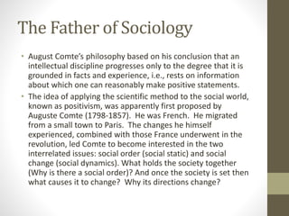 The Father of Sociology
• August Comte’s philosophy based on his conclusion that an
intellectual discipline progresses only to the degree that it is
grounded in facts and experience, i.e., rests on information
about which one can reasonably make positive statements.
• The idea of applying the scientific method to the social world,
known as positivism, was apparently first proposed by
Auguste Comte (1798-1857). He was French. He migrated
from a small town to Paris. The changes he himself
experienced, combined with those France underwent in the
revolution, led Comte to become interested in the two
interrelated issues: social order (social static) and social
change (social dynamics). What holds the society together
(Why is there a social order)? And once the society is set then
what causes it to change? Why its directions change?
 