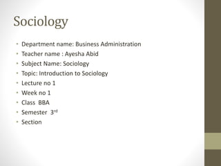 Sociology
• Department name: Business Administration
• Teacher name : Ayesha Abid
• Subject Name: Sociology
• Topic: Introduction to Sociology
• Lecture no 1
• Week no 1
• Class BBA
• Semester 3rd
• Section
 