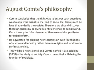August Comte’s philosophy
• Comte concluded that the right way to answer such questions
was to apply the scientific method to social life. There must be
laws that underlie the society. Therefore we should discover
these principles by applying scientific method to social world.
Once these principles discovered then we could apply these
for social reform.
• He advocated for building new societies on twin foundations
of science and industry rather than on religion and landowner-
serf relationship.
• This will be a new science and Comte named it as Sociology
(1838) – the study of society. Comte is credited with being the
founder of sociology.
 