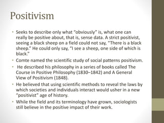 Positivism
• Seeks to describe only what “obviously” is, what one can
really be positive about, that is, sense data. A strict positivist,
seeing a black sheep on a field could not say, “There is a black
sheep.” He could only say, “I see a sheep, one side of which is
black.”
• Comte named the scientific study of social patterns positivism.
• He described his philosophy in a series of books called The
Course in Positive Philosophy (1830–1842) and A General
View of Positivism (1848).
• He believed that using scientific methods to reveal the laws by
which societies and individuals interact would usher in a new
“positivist” age of history.
• While the field and its terminology have grown, sociologists
still believe in the positive impact of their work.
 