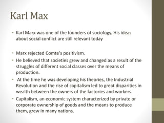 Karl Max
• Karl Marx was one of the founders of sociology. His ideas
about social conflict are still relevant today
• Marx rejected Comte's positivism.
• He believed that societies grew and changed as a result of the
struggles of different social classes over the means of
production.
• At the time he was developing his theories, the Industrial
Revolution and the rise of capitalism led to great disparities in
wealth between the owners of the factories and workers.
• Capitalism, an economic system characterized by private or
corporate ownership of goods and the means to produce
them, grew in many nations.
 