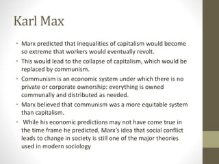 Karl Max
• Marx predicted that inequalities of capitalism would become
so extreme that workers would eventually revolt.
• This would lead to the collapse of capitalism, which would be
replaced by communism.
• Communism is an economic system under which there is no
private or corporate ownership: everything is owned
communally and distributed as needed.
• Marx believed that communism was a more equitable system
than capitalism.
• While his economic predictions may not have come true in
the time frame he predicted, Marx’s idea that social conflict
leads to change in society is still one of the major theories
used in modern sociology
 
