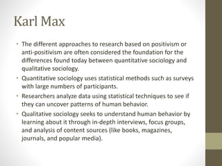 Karl Max
• The different approaches to research based on positivism or
anti-positivism are often considered the foundation for the
differences found today between quantitative sociology and
qualitative sociology.
• Quantitative sociology uses statistical methods such as surveys
with large numbers of participants.
• Researchers analyze data using statistical techniques to see if
they can uncover patterns of human behavior.
• Qualitative sociology seeks to understand human behavior by
learning about it through in-depth interviews, focus groups,
and analysis of content sources (like books, magazines,
journals, and popular media).
 
