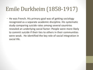 Emile Durkheim (1858-1917)
• He was French. His primary goal was of getting sociology
recognized as a separate academic discipline. His systematic
study comparing suicide rates among several countries
revealed an underlying social factor: People were more likely
to commit suicide if their ties to others in their communities
were weak. He identified the key role of social integration in
social life.
 
