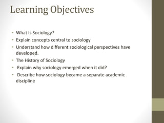Learning Objectives
• What Is Sociology?
• Explain concepts central to sociology
• Understand how different sociological perspectives have
developed.
• The History of Sociology
• Explain why sociology emerged when it did?
• Describe how sociology became a separate academic
discipline
 