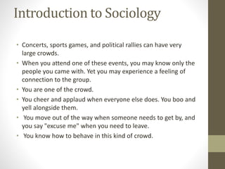 Introduction to Sociology
• Concerts, sports games, and political rallies can have very
large crowds.
• When you attend one of these events, you may know only the
people you came with. Yet you may experience a feeling of
connection to the group.
• You are one of the crowd.
• You cheer and applaud when everyone else does. You boo and
yell alongside them.
• You move out of the way when someone needs to get by, and
you say "excuse me" when you need to leave.
• You know how to behave in this kind of crowd.
 