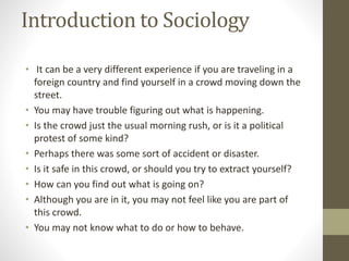 Introduction to Sociology
• It can be a very different experience if you are traveling in a
foreign country and find yourself in a crowd moving down the
street.
• You may have trouble figuring out what is happening.
• Is the crowd just the usual morning rush, or is it a political
protest of some kind?
• Perhaps there was some sort of accident or disaster.
• Is it safe in this crowd, or should you try to extract yourself?
• How can you find out what is going on?
• Although you are in it, you may not feel like you are part of
this crowd.
• You may not know what to do or how to behave.
 