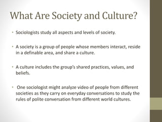 What Are Society and Culture?
• Sociologists study all aspects and levels of society.
• A society is a group of people whose members interact, reside
in a definable area, and share a culture.
• A culture includes the group’s shared practices, values, and
beliefs.
• One sociologist might analyze video of people from different
societies as they carry on everyday conversations to study the
rules of polite conversation from different world cultures.
 