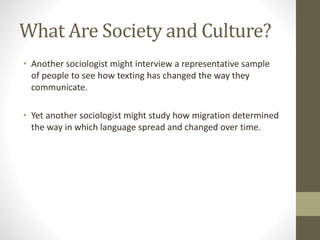 What Are Society and Culture?
• Another sociologist might interview a representative sample
of people to see how texting has changed the way they
communicate.
• Yet another sociologist might study how migration determined
the way in which language spread and changed over time.
 