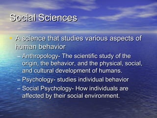 Social SciencesSocial Sciences
• A science that studies various aspects ofA science that studies various aspects of
human behaviorhuman behavior
– Anthropology- The scientific study of theAnthropology- The scientific study of the
origin, the behavior, and the physical, social,origin, the behavior, and the physical, social,
and cultural development of humans.and cultural development of humans.
– Psychology- studies individual behaviorPsychology- studies individual behavior
– Social Psychology- How individuals areSocial Psychology- How individuals are
affected by their social environment.affected by their social environment.
 