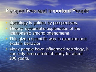 Perspectives and Important PeoplePerspectives and Important People
• Sociology is guided by perspectives.Sociology is guided by perspectives.
• Theory- systematic explanation of theTheory- systematic explanation of the
relationship among phenomena.relationship among phenomena.
• This give a scientific way to examine andThis give a scientific way to examine and
explain behavior.explain behavior.
• Many people have influenced sociology, itMany people have influenced sociology, it
has only been a field of study for abouthas only been a field of study for about
200 years.200 years.
 