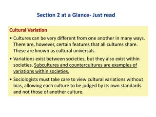Section 2 at a Glance- Just read
Cultural Variation

• Cultures can be very different from one another in many ways.
There are, however, certain features that all cultures share.
These are known as cultural universals.
• Variations exist between societies, but they also exist within
societies. Subcultures and countercultures are examples of
variations within societies.
• Sociologists must take care to view cultural variations without
bias, allowing each culture to be judged by its own standards
and not those of another culture.

 