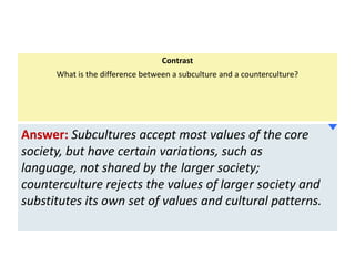 Contrast
What is the difference between a subculture and a counterculture?

Answer: Subcultures accept most values of the core
society, but have certain variations, such as
language, not shared by the larger society;
counterculture rejects the values of larger society and
substitutes its own set of values and cultural patterns.

 