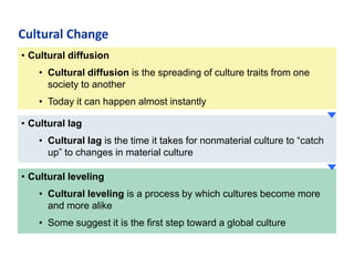 Cultural Change
• Cultural diffusion
• Cultural diffusion is the spreading of culture traits from one
society to another
• Today it can happen almost instantly
• Cultural lag
• Cultural lag is the time it takes for nonmaterial culture to “catch
up” to changes in material culture
• Cultural leveling
• Cultural leveling is a process by which cultures become more
and more alike
• Some suggest it is the first step toward a global culture

 