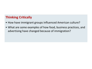 Thinking Critically
• How have immigrant groups influenced American culture?
• What are some examples of how food, business practices, and
advertising have changed because of immigration?

 