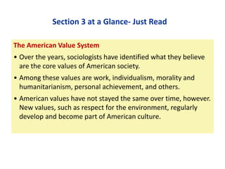 Section 3 at a Glance- Just Read
The American Value System

• Over the years, sociologists have identified what they believe
are the core values of American society.
• Among these values are work, individualism, morality and
humanitarianism, personal achievement, and others.

• American values have not stayed the same over time, however.
New values, such as respect for the environment, regularly
develop and become part of American culture.

 