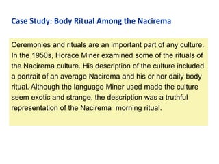 Case Study: Body Ritual Among the Nacirema
Ceremonies and rituals are an important part of any culture.
In the 1950s, Horace Miner examined some of the rituals of
the Nacirema culture. His description of the culture included
a portrait of an average Nacirema and his or her daily body
ritual. Although the language Miner used made the culture
seem exotic and strange, the description was a truthful
representation of the Nacirema morning ritual.

 