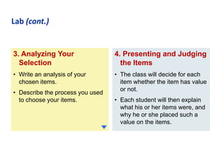 Lab (cont.)

3. Analyzing Your
Selection

4. Presenting and Judging
the Items

• Write an analysis of your
chosen items.

• The class will decide for each
item whether the item has value
or not.

• Describe the process you used
to choose your items.

• Each student will then explain
what his or her items were, and
why he or she placed such a
value on the items.

 