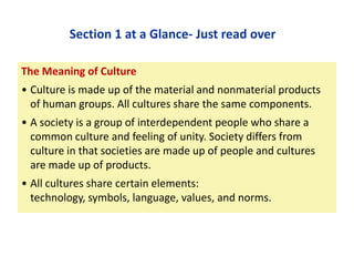 Section 1 at a Glance- Just read over
The Meaning of Culture

• Culture is made up of the material and nonmaterial products
of human groups. All cultures share the same components.
• A society is a group of interdependent people who share a
common culture and feeling of unity. Society differs from
culture in that societies are made up of people and cultures
are made up of products.
• All cultures share certain elements:
technology, symbols, language, values, and norms.

 