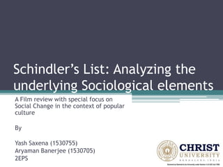 Schindler’s List: Analyzing the
underlying Sociological elements
A Film review with special focus on
Social Change in the context of popular
culture
By
Yash Saxena (1530755)
Aryaman Banerjee (1530705)
2EPS
 