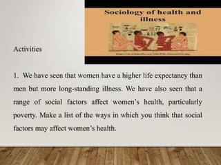 Activities
1. We have seen that women have a higher life expectancy than
men but more long-standing illness. We have also seen that a
range of social factors affect women’s health, particularly
poverty. Make a list of the ways in which you think that social
factors may affect women’s health.
 