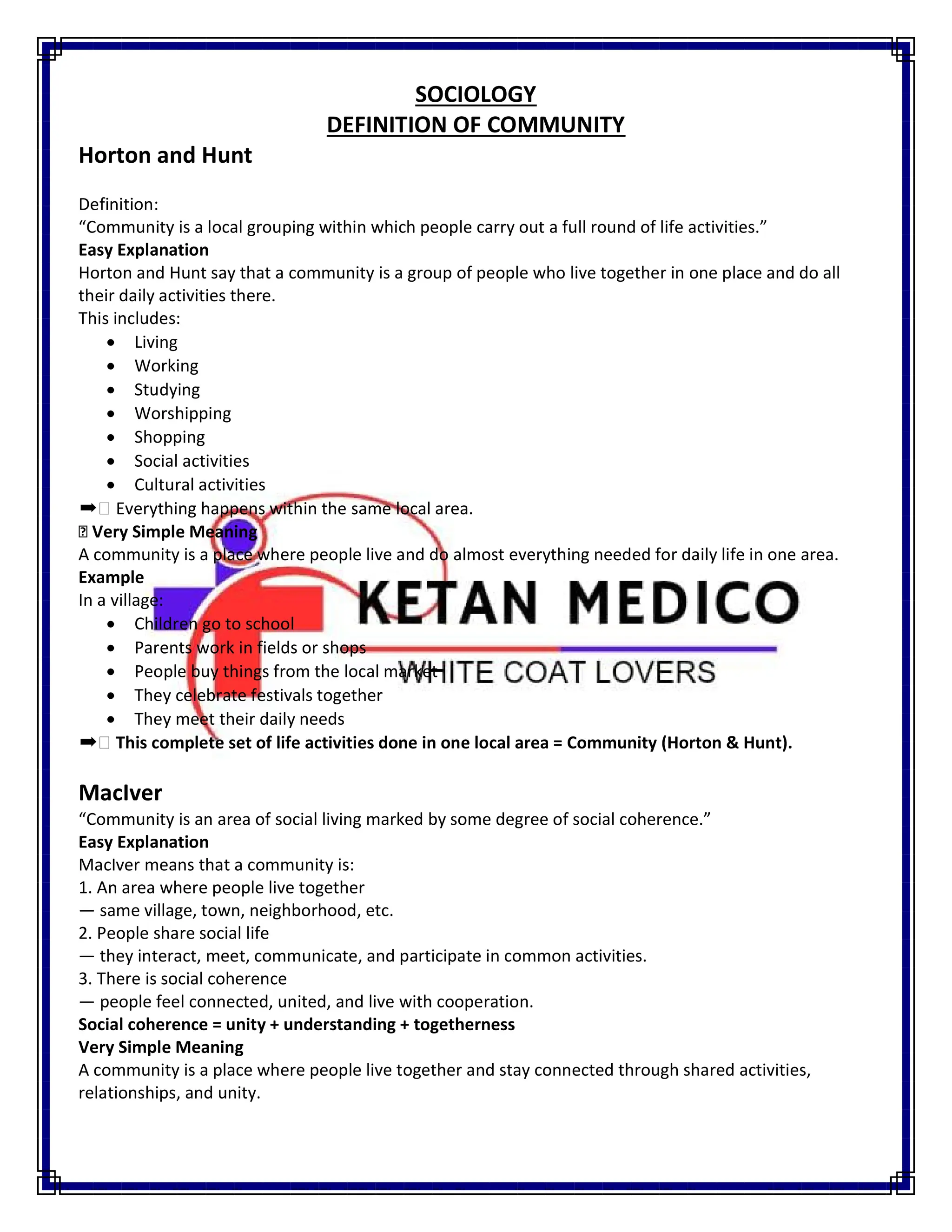SOCIOLOGY
DEFINITION OF COMMUNITY
Horton and Hunt
Definition:
“Community is a local grouping within which people carry out a full round of life activities.”
Easy Explanation
Horton and Hunt say that a community is a group of people who live together in one place and do all
their daily activities there.
This includes:
 Living
 Working
 Studying
 Worshipping
 Shopping
 Social activities
 Cultural activities
➡ Everything happens within the same local area.
Very Simple Meaning
A community is a place where people live and do almost everything needed for daily life in one area.
Example
In a village:
 Children go to school
 Parents work in fields or shops
 People buy things from the local market
 They celebrate festivals together
 They meet their daily needs
➡ This complete set of life activities done in one local area = Community (Horton & Hunt).
MacIver
“Community is an area of social living marked by some degree of social coherence.”
Easy Explanation
MacIver means that a community is:
1. An area where people live together
— same village, town, neighborhood, etc.
2. People share social life
— they interact, meet, communicate, and participate in common activities.
3. There is social coherence
— people feel connected, united, and live with cooperation.
Social coherence = unity + understanding + togetherness
Very Simple Meaning
A community is a place where people live together and stay connected through shared activities,
relationships, and unity.
 
