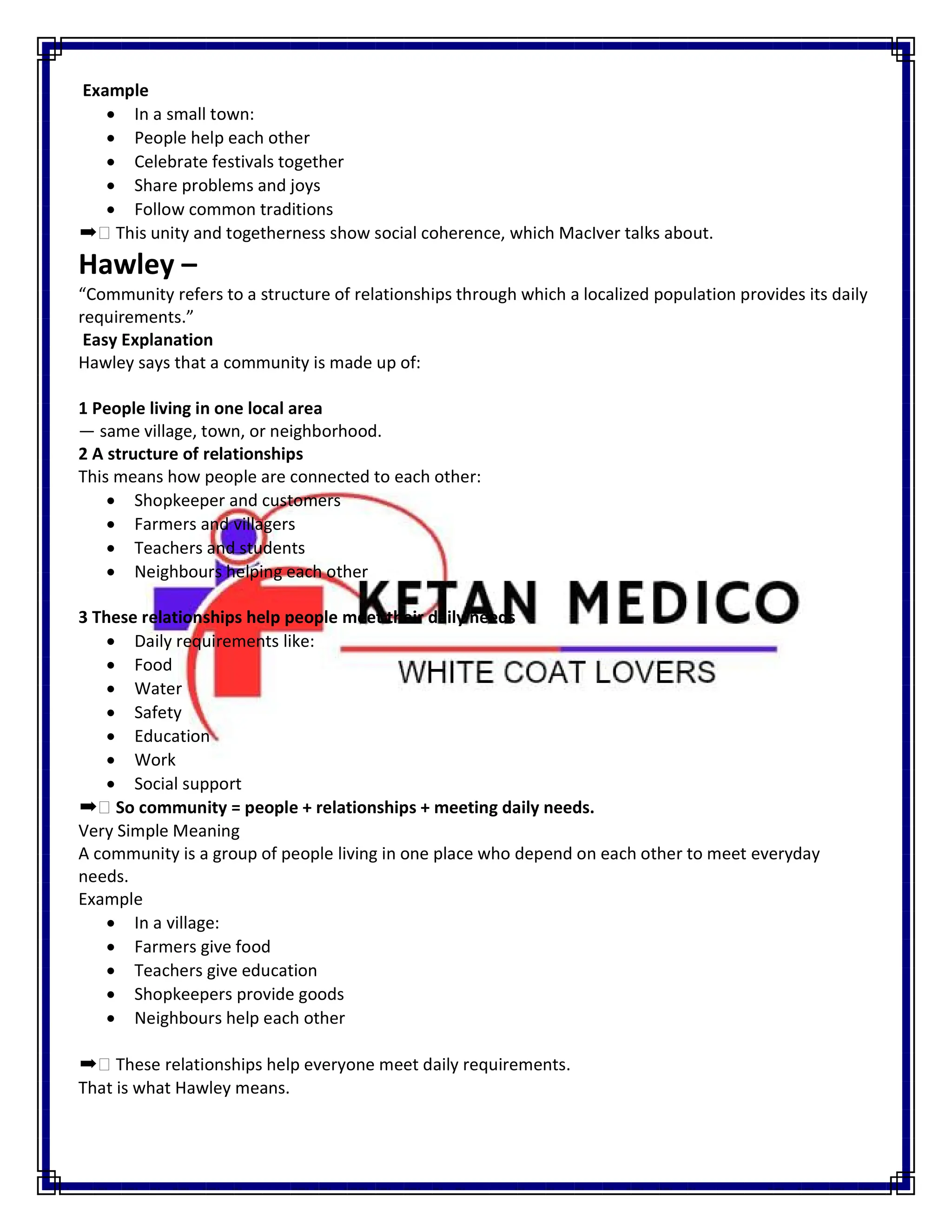 Example
 In a small town:
 People help each other
 Celebrate festivals together
 Share problems and joys
 Follow common traditions
➡ This unity and togetherness show social coherence, which MacIver talks about.
Hawley –
“Community refers to a structure of relationships through which a localized population provides its daily
requirements.”
Easy Explanation
Hawley says that a community is made up of:
1 People living in one local area
— same village, town, or neighborhood.
2 A structure of relationships
This means how people are connected to each other:
 Shopkeeper and customers
 Farmers and villagers
 Teachers and students
 Neighbours helping each other
3 These relationships help people meet their daily needs
 Daily requirements like:
 Food
 Water
 Safety
 Education
 Work
 Social support
➡ So community = people + relationships + meeting daily needs.
Very Simple Meaning
A community is a group of people living in one place who depend on each other to meet everyday
needs.
Example
 In a village:
 Farmers give food
 Teachers give education
 Shopkeepers provide goods
 Neighbours help each other
➡ These relationships help everyone meet daily requirements.
That is what Hawley means.
 