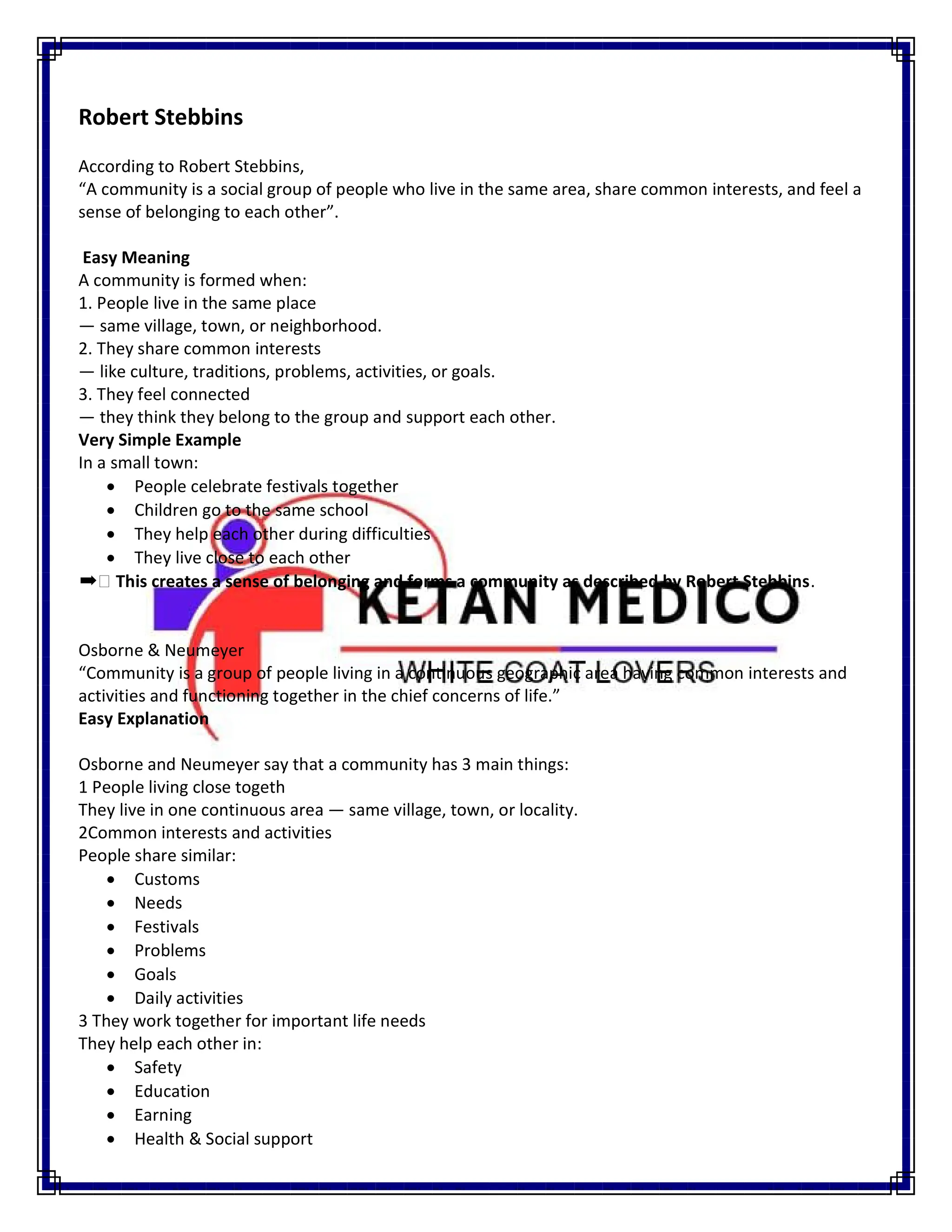 Robert Stebbins
According to Robert Stebbins,
“A community is a social group of people who live in the same area, share common interests, and feel a
sense of belonging to each other”.
Easy Meaning
A community is formed when:
1. People live in the same place
— same village, town, or neighborhood.
2. They share common interests
— like culture, traditions, problems, activities, or goals.
3. They feel connected
— they think they belong to the group and support each other.
Very Simple Example
In a small town:
 People celebrate festivals together
 Children go to the same school
 They help each other during difficulties
 They live close to each other
➡ This creates a sense of belonging and forms a community as described by Robert Stebbins.
Osborne & Neumeyer
“Community is a group of people living in a continuous geographic area having common interests and
activities and functioning together in the chief concerns of life.”
Easy Explanation
Osborne and Neumeyer say that a community has 3 main things:
1 People living close togeth
They live in one continuous area — same village, town, or locality.
2Common interests and activities
People share similar:
 Customs
 Needs
 Festivals
 Problems
 Goals
 Daily activities
3 They work together for important life needs
They help each other in:
 Safety
 Education
 Earning
 Health & Social support
 