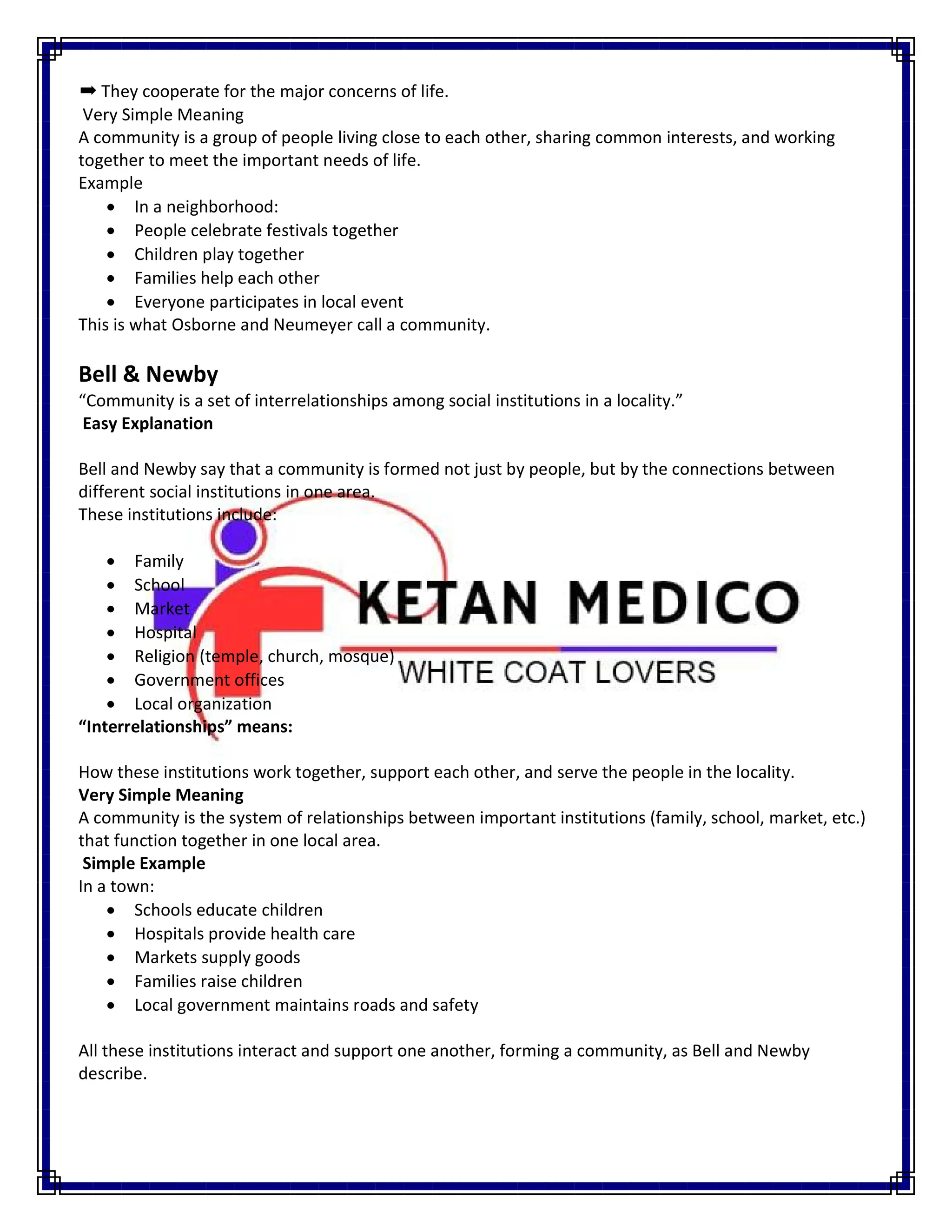 ➡ They cooperate for the major concerns of life.
Very Simple Meaning
A community is a group of people living close to each other, sharing common interests, and working
together to meet the important needs of life.
Example
 In a neighborhood:
 People celebrate festivals together
 Children play together
 Families help each other
 Everyone participates in local event
This is what Osborne and Neumeyer call a community.
Bell & Newby
“Community is a set of interrelationships among social institutions in a locality.”
Easy Explanation
Bell and Newby say that a community is formed not just by people, but by the connections between
different social institutions in one area.
These institutions include:
 Family
 School
 Market
 Hospital
 Religion (temple, church, mosque)
 Government offices
 Local organization
“Interrelationships” means:
How these institutions work together, support each other, and serve the people in the locality.
Very Simple Meaning
A community is the system of relationships between important institutions (family, school, market, etc.)
that function together in one local area.
Simple Example
In a town:
 Schools educate children
 Hospitals provide health care
 Markets supply goods
 Families raise children
 Local government maintains roads and safety
All these institutions interact and support one another, forming a community, as Bell and Newby
describe.
 