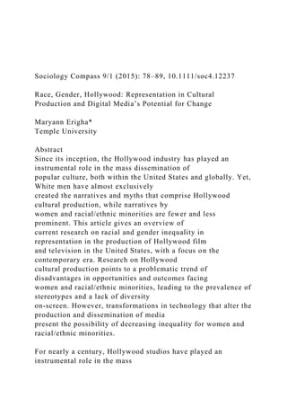 Sociology Compass 9/1 (2015): 78–89, 10.1111/soc4.12237
Race, Gender, Hollywood: Representation in Cultural
Production and Digital Media’s Potential for Change
Maryann Erigha*
Temple University
Abstract
Since its inception, the Hollywood industry has played an
instrumental role in the mass dissemination of
popular culture, both within the United States and globally. Yet,
White men have almost exclusively
created the narratives and myths that comprise Hollywood
cultural production, while narratives by
women and racial/ethnic minorities are fewer and less
prominent. This article gives an overview of
current research on racial and gender inequality in
representation in the production of Hollywood film
and television in the United States, with a focus on the
contemporary era. Research on Hollywood
cultural production points to a problematic trend of
disadvantages in opportunities and outcomes facing
women and racial/ethnic minorities, leading to the prevalence of
stereotypes and a lack of diversity
on-screen. However, transformations in technology that alter the
production and dissemination of media
present the possibility of decreasing inequality for women and
racial/ethnic minorities.
For nearly a century, Hollywood studios have played an
instrumental role in the mass
 