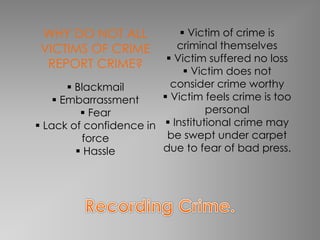 WHY DO NOT ALL 
VICTIMS OF CRIME 
REPORT CRIME? 
 Blackmail 
 Embarrassment 
 Fear 
 Lack of confidence in 
force 
 Hassle 
 Victim of crime is 
criminal themselves 
 Victim suffered no loss 
 Victim does not 
consider crime worthy 
 Victim feels crime is too 
personal 
 Institutional crime may 
be swept under carpet 
due to fear of bad press. 
 