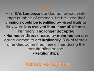 Nature 
 In 1876, Lombroso conducted research into 
large numbers of prisoners. He believed that 
criminals could be identified by visual traits as 
they were less evolved than ‘normal’ citizens. 
This theory is no longer accepted. 
 Hormones; Stress caused by menstruation can 
cause women to act irrationally, 80% of female 
offenders committed their crimes during the 
menstruation period. 
 Relationships; 
 