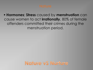 Nature 
 Hormones; Stress caused by menstruation can 
cause women to act irrationally, 80% of female 
offenders committed their crimes during the 
menstruation period. 
 