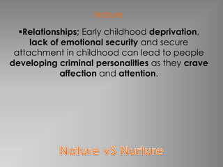 Nature 
Relationships; Early childhood deprivation, 
lack of emotional security and secure 
attachment in childhood can lead to people 
developing criminal personalities as they crave 
affection and attention. 
 