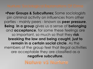 Nurture: Sociological Explanations Of Crime 
Peer Groups & Subcultures; Some sociologists 
pin criminal activity on influences from other 
parties - mainly peers - known as peer pressure. 
Being in a group gives us a sense of belonging 
and acceptance, for some these feelings are 
so important, so much so that they risk 
breaking the law and being caught, just to 
remain in a certain social circle. As the 
members of the group feel that illegal activities 
are acceptable they are classified as a 
negative subculture. 
 