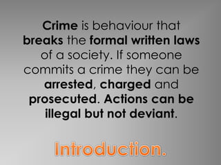 Crime is behaviour that 
breaks the formal written laws 
of a society. If someone 
commits a crime they can be 
arrested, charged and 
prosecuted. Actions can be 
illegal but not deviant. 
 