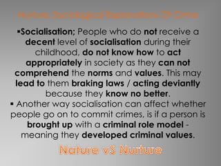 Nurture: Sociological Explanations Of Crime 
Socialisation; People who do not receive a 
decent level of socialisation during their 
childhood, do not know how to act 
appropriately in society as they can not 
comprehend the norms and values. This may 
lead to them braking laws / acting deviantly 
because they know no better. 
 Another way socialisation can affect whether 
people go on to commit crimes, is if a person is 
brought up with a criminal role model - 
meaning they developed criminal values. 
 