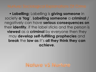 Nurture: Sociological Explanations Of Crime 
 Labelling; Labelling is giving someone in 
society a ‘tag’. Labelling someone a criminal / 
negatively can have serious consequences on 
their identity, if the label sticks and the person is 
viewed as a criminal by everyone then they 
may develop self-fulfilling prophecies and 
break the law as it’s all they think they can 
achieve. 
 