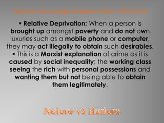 Nurture: Sociological Explanations Of Crime 
 Relative Deprivation; When a person is 
brought up amongst poverty and do not own 
luxuries such as a mobile phone or computer, 
they may act illegally to obtain such desirables. 
 This is a Marxist explanation of crime as it is 
caused by social inequality; the working class 
seeing the rich with personal possessions and 
wanting them but not being able to obtain 
them legitimately. 
 