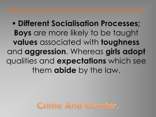 Why Males Commit More Crime Than Females 
 Different Socialisation Processes; 
Boys are more likely to be taught 
values associated with toughness 
and aggression. Whereas girls adopt 
qualities and expectations which see 
them abide by the law. 
 