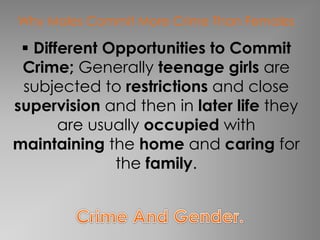 Why Males Commit More Crime Than Females 
 Different Opportunities to Commit 
Crime; Generally teenage girls are 
subjected to restrictions and close 
supervision and then in later life they 
are usually occupied with 
maintaining the home and caring for 
the family. 
 